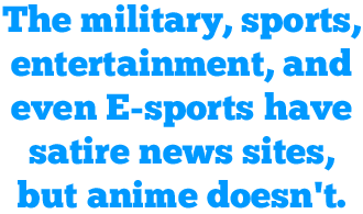 The military, sports, entertainment, and even E-sports have satire news sites, but anime doesn't.